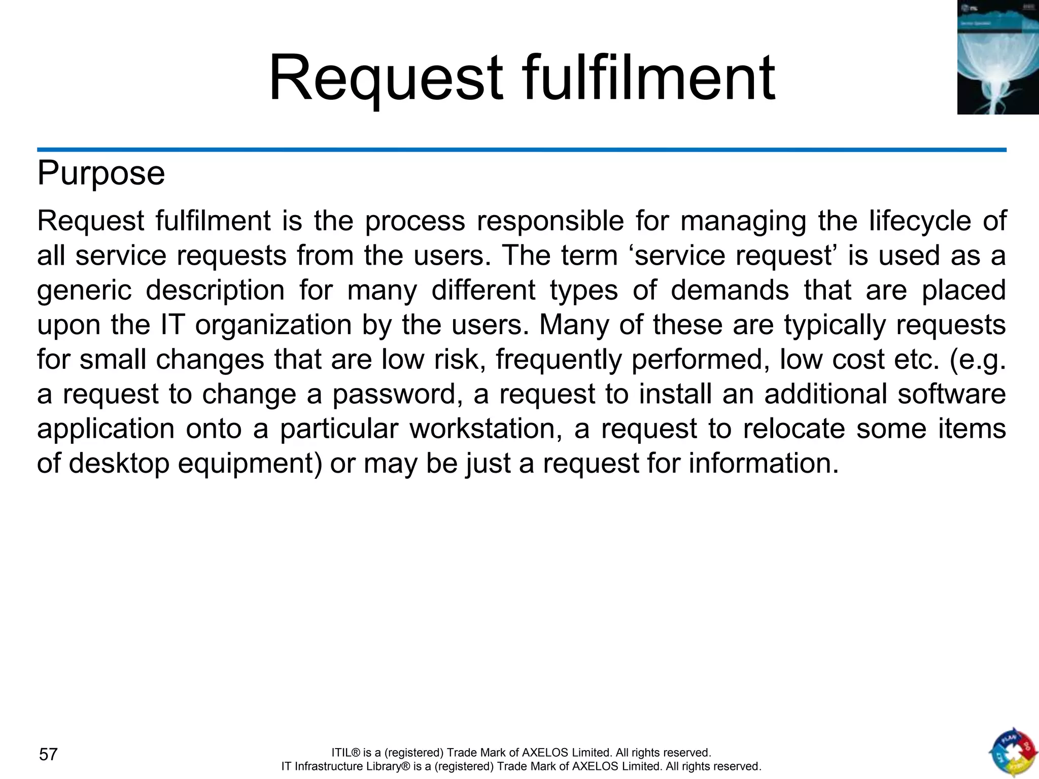 57 ITIL® is a (registered) Trade Mark of AXELOS Limited. All rights reserved.
IT Infrastructure Library® is a (registered) Trade Mark of AXELOS Limited. All rights reserved.
Request fulfilment
Purpose
Request fulfilment is the process responsible for managing the lifecycle of
all service requests from the users. The term ‘service request’ is used as a
generic description for many different types of demands that are placed
upon the IT organization by the users. Many of these are typically requests
for small changes that are low risk, frequently performed, low cost etc. (e.g.
a request to change a password, a request to install an additional software
application onto a particular workstation, a request to relocate some items
of desktop equipment) or may be just a request for information.
 