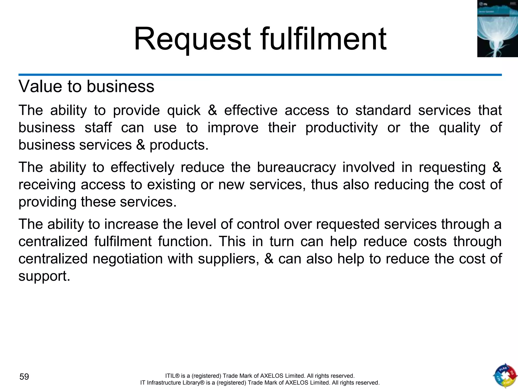 59 ITIL® is a (registered) Trade Mark of AXELOS Limited. All rights reserved.
IT Infrastructure Library® is a (registered) Trade Mark of AXELOS Limited. All rights reserved.
Request fulfilment
Value to business
The ability to provide quick & effective access to standard services that
business staff can use to improve their productivity or the quality of
business services & products.
The ability to effectively reduce the bureaucracy involved in requesting &
receiving access to existing or new services, thus also reducing the cost of
providing these services.
The ability to increase the level of control over requested services through a
centralized fulfilment function. This in turn can help reduce costs through
centralized negotiation with suppliers, & can also help to reduce the cost of
support.
 