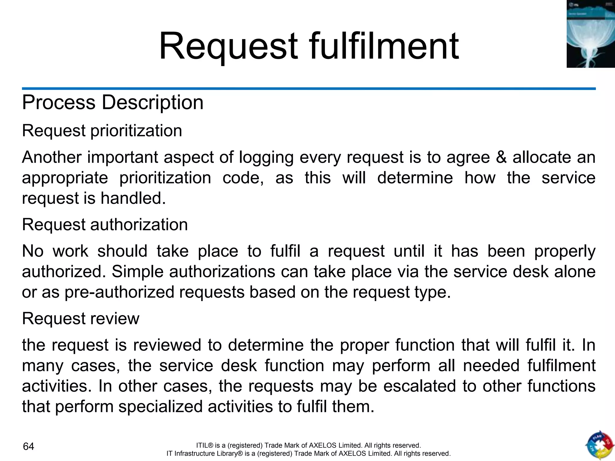 64 ITIL® is a (registered) Trade Mark of AXELOS Limited. All rights reserved.
IT Infrastructure Library® is a (registered) Trade Mark of AXELOS Limited. All rights reserved.
Request fulfilment
Process Description
Request prioritization
Another important aspect of logging every request is to agree & allocate an
appropriate prioritization code, as this will determine how the service
request is handled.
Request authorization
No work should take place to fulfil a request until it has been properly
authorized. Simple authorizations can take place via the service desk alone
or as pre-authorized requests based on the request type.
Request review
the request is reviewed to determine the proper function that will fulfil it. In
many cases, the service desk function may perform all needed fulfilment
activities. In other cases, the requests may be escalated to other functions
that perform specialized activities to fulfil them.
 
