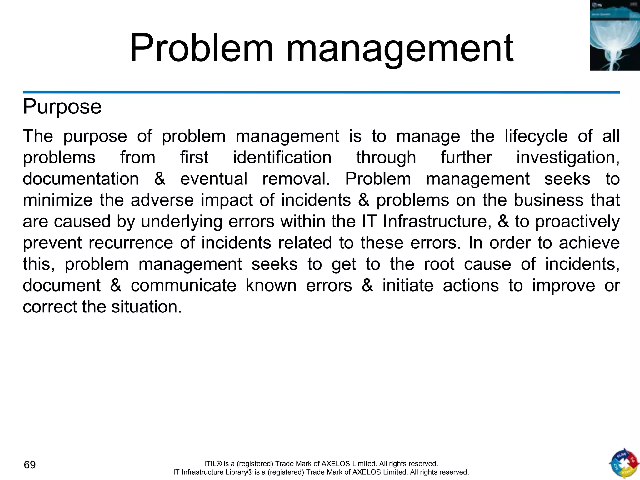 69 ITIL® is a (registered) Trade Mark of AXELOS Limited. All rights reserved.
IT Infrastructure Library® is a (registered) Trade Mark of AXELOS Limited. All rights reserved.
Problem management
Purpose
The purpose of problem management is to manage the lifecycle of all
problems from first identification through further investigation,
documentation & eventual removal. Problem management seeks to
minimize the adverse impact of incidents & problems on the business that
are caused by underlying errors within the IT Infrastructure, & to proactively
prevent recurrence of incidents related to these errors. In order to achieve
this, problem management seeks to get to the root cause of incidents,
document & communicate known errors & initiate actions to improve or
correct the situation.
 