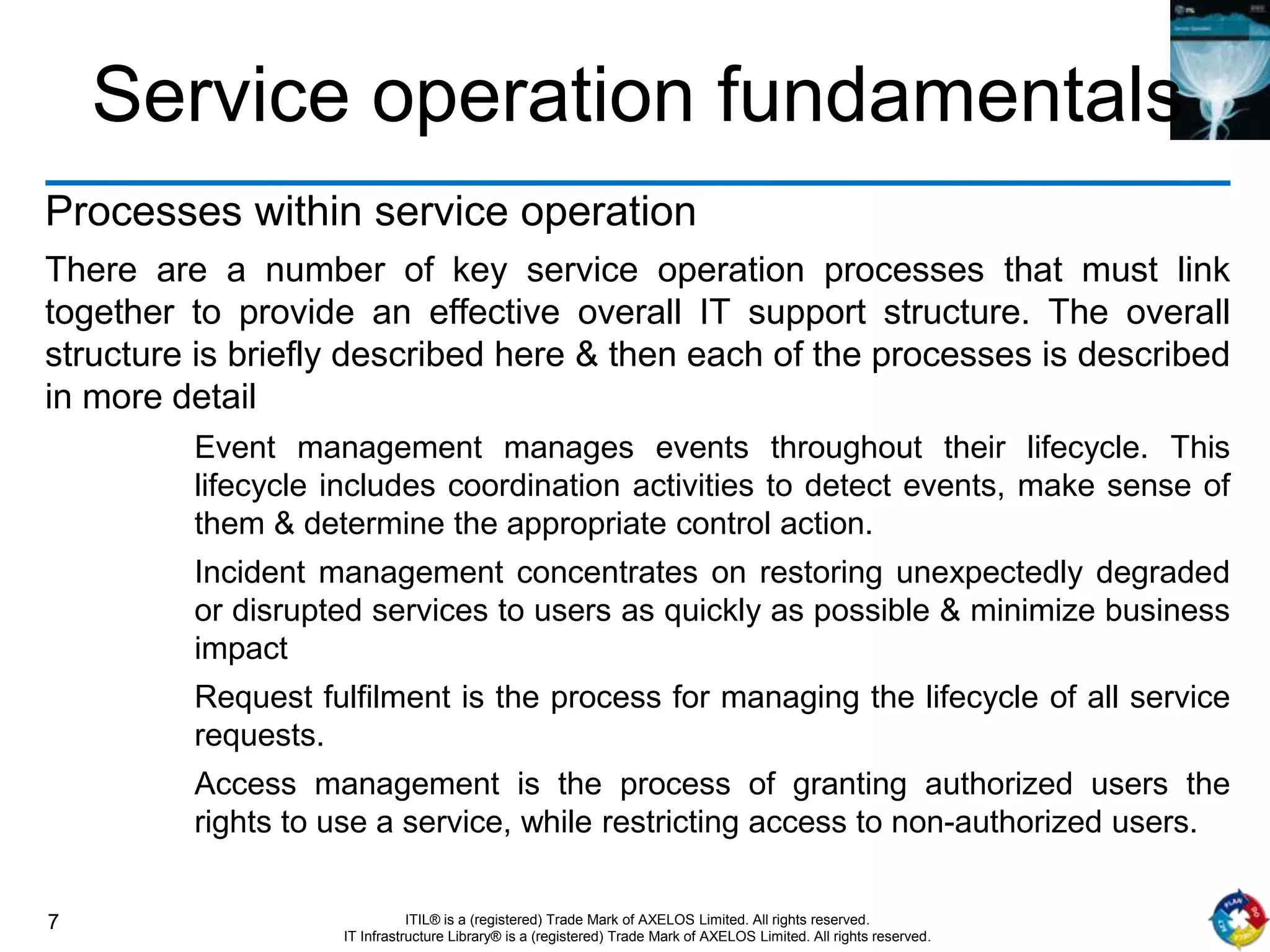 7 ITIL® is a (registered) Trade Mark of AXELOS Limited. All rights reserved.
IT Infrastructure Library® is a (registered) Trade Mark of AXELOS Limited. All rights reserved.
Service operation fundamentals
Processes within service operation
There are a number of key service operation processes that must link
together to provide an effective overall IT support structure. The overall
structure is briefly described here & then each of the processes is described
in more detail
Event management manages events throughout their lifecycle. This
lifecycle includes coordination activities to detect events, make sense of
them & determine the appropriate control action.
Incident management concentrates on restoring unexpectedly degraded
or disrupted services to users as quickly as possible & minimize business
impact
Request fulfilment is the process for managing the lifecycle of all service
requests.
Access management is the process of granting authorized users the
rights to use a service, while restricting access to non-authorized users.
 