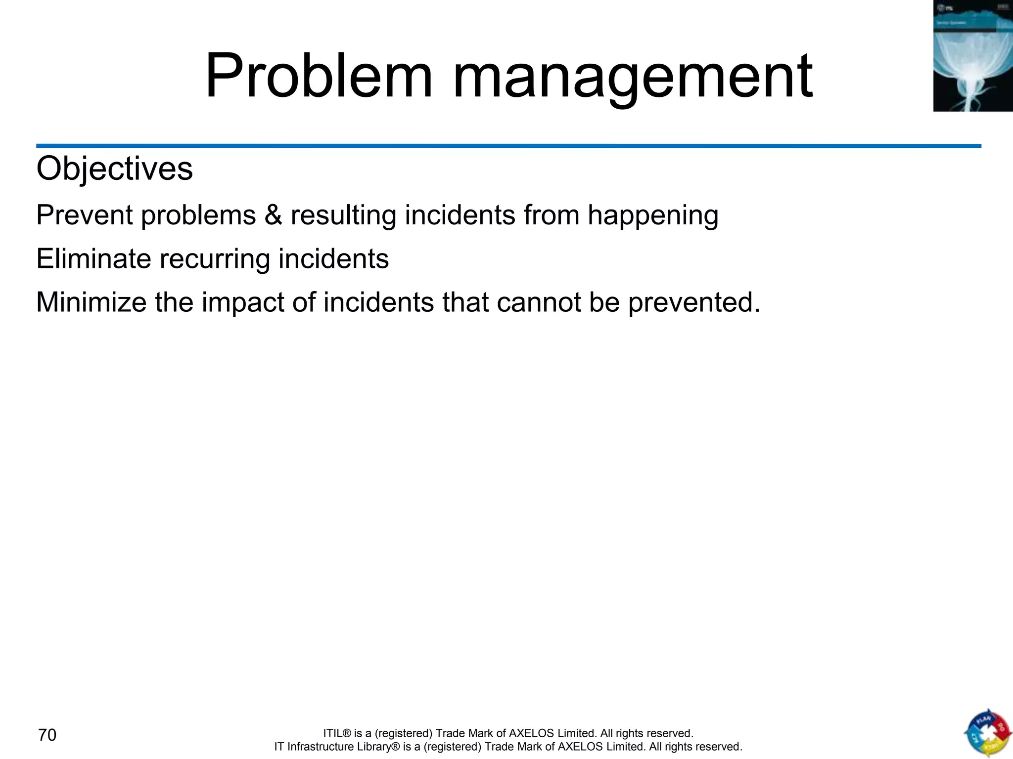 70 ITIL® is a (registered) Trade Mark of AXELOS Limited. All rights reserved.
IT Infrastructure Library® is a (registered) Trade Mark of AXELOS Limited. All rights reserved.
Problem management
Objectives
Prevent problems & resulting incidents from happening
Eliminate recurring incidents
Minimize the impact of incidents that cannot be prevented.
 