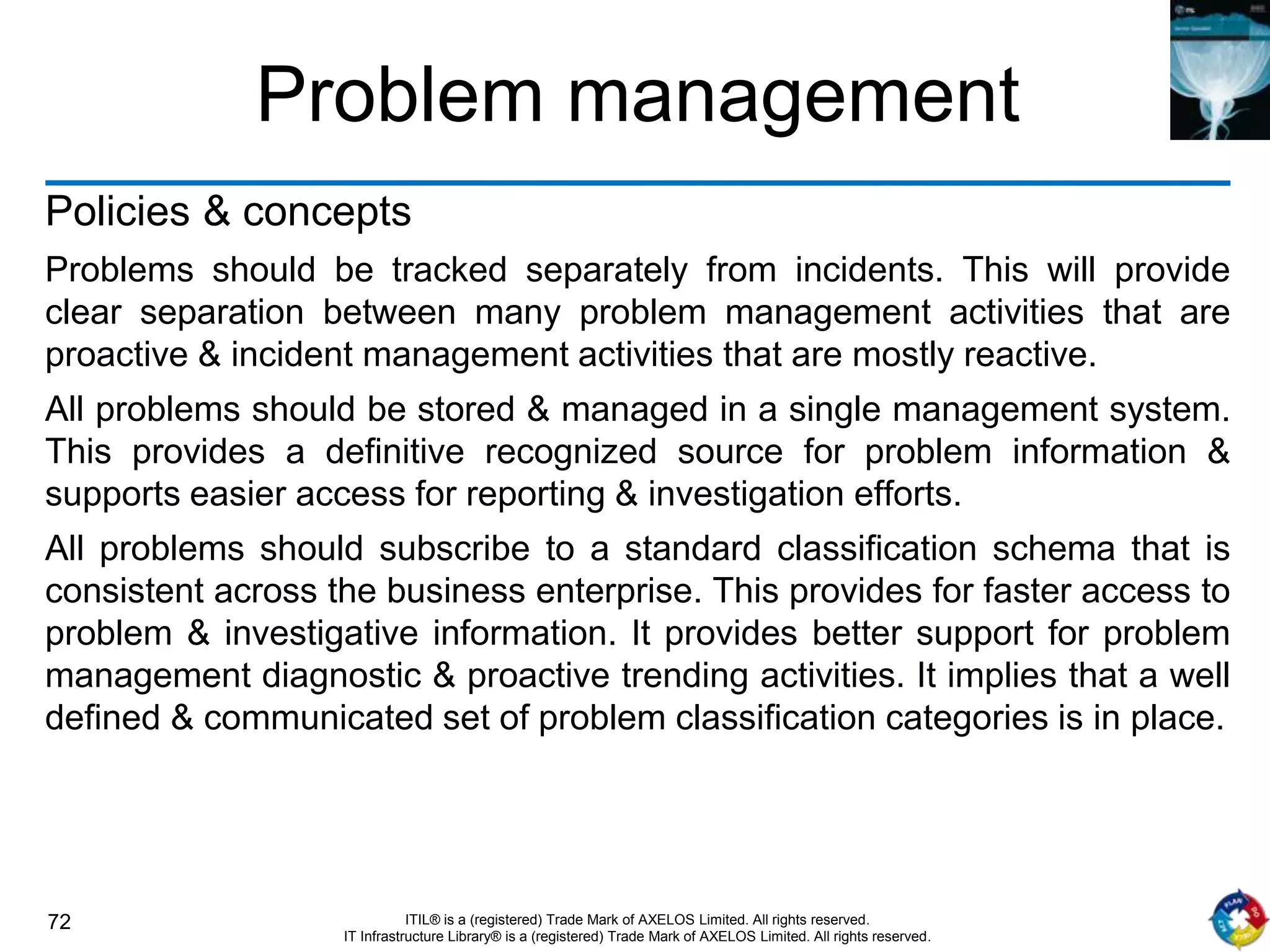 72 ITIL® is a (registered) Trade Mark of AXELOS Limited. All rights reserved.
IT Infrastructure Library® is a (registered) Trade Mark of AXELOS Limited. All rights reserved.
Problem management
Policies & concepts
Problems should be tracked separately from incidents. This will provide
clear separation between many problem management activities that are
proactive & incident management activities that are mostly reactive.
All problems should be stored & managed in a single management system.
This provides a definitive recognized source for problem information &
supports easier access for reporting & investigation efforts.
All problems should subscribe to a standard classification schema that is
consistent across the business enterprise. This provides for faster access to
problem & investigative information. It provides better support for problem
management diagnostic & proactive trending activities. It implies that a well
defined & communicated set of problem classification categories is in place.
 
