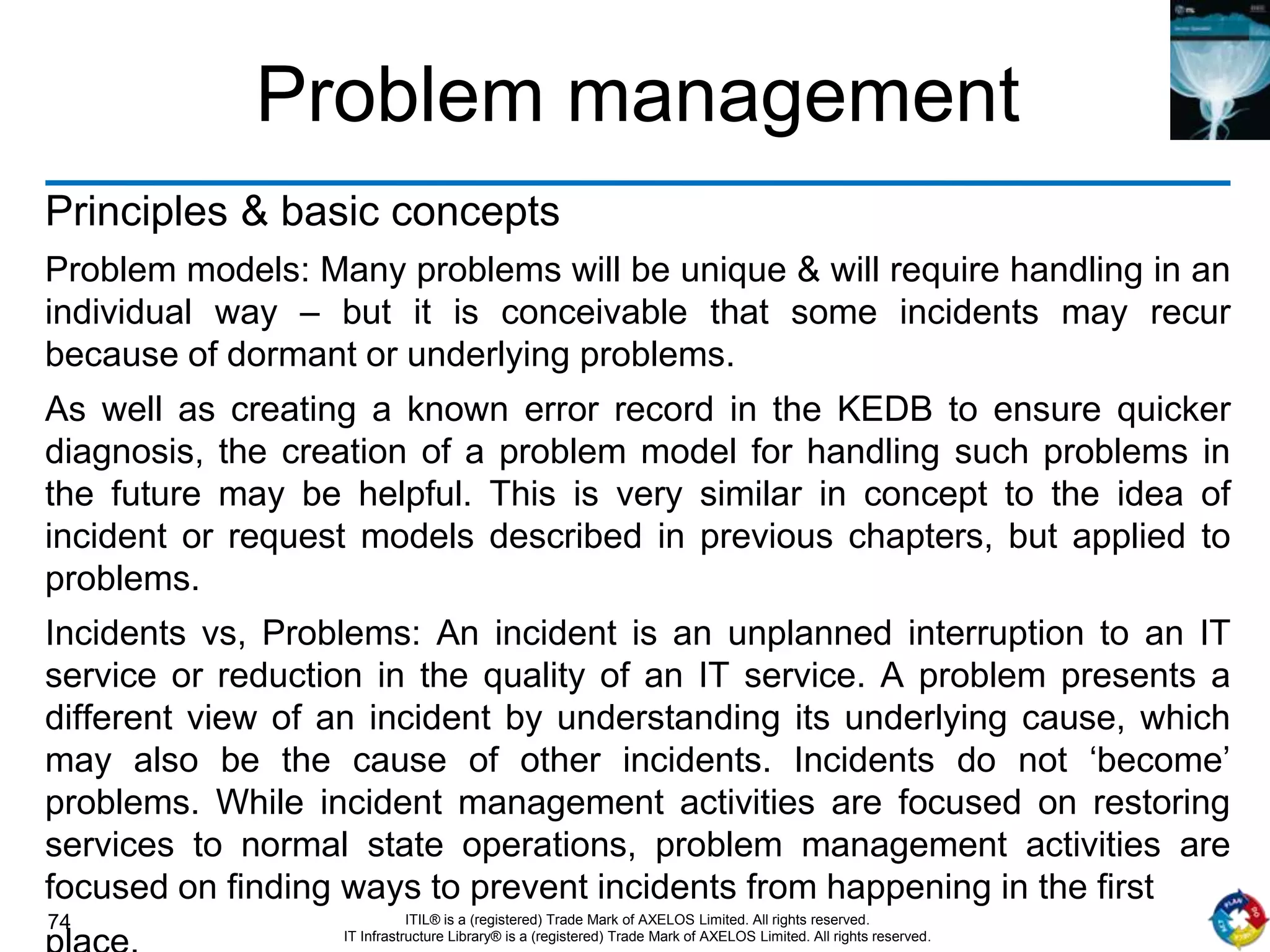 74 ITIL® is a (registered) Trade Mark of AXELOS Limited. All rights reserved.
IT Infrastructure Library® is a (registered) Trade Mark of AXELOS Limited. All rights reserved.
Problem management
Principles & basic concepts
Problem models: Many problems will be unique & will require handling in an
individual way – but it is conceivable that some incidents may recur
because of dormant or underlying problems.
As well as creating a known error record in the KEDB to ensure quicker
diagnosis, the creation of a problem model for handling such problems in
the future may be helpful. This is very similar in concept to the idea of
incident or request models described in previous chapters, but applied to
problems.
Incidents vs, Problems: An incident is an unplanned interruption to an IT
service or reduction in the quality of an IT service. A problem presents a
different view of an incident by understanding its underlying cause, which
may also be the cause of other incidents. Incidents do not ‘become’
problems. While incident management activities are focused on restoring
services to normal state operations, problem management activities are
focused on finding ways to prevent incidents from happening in the first
 