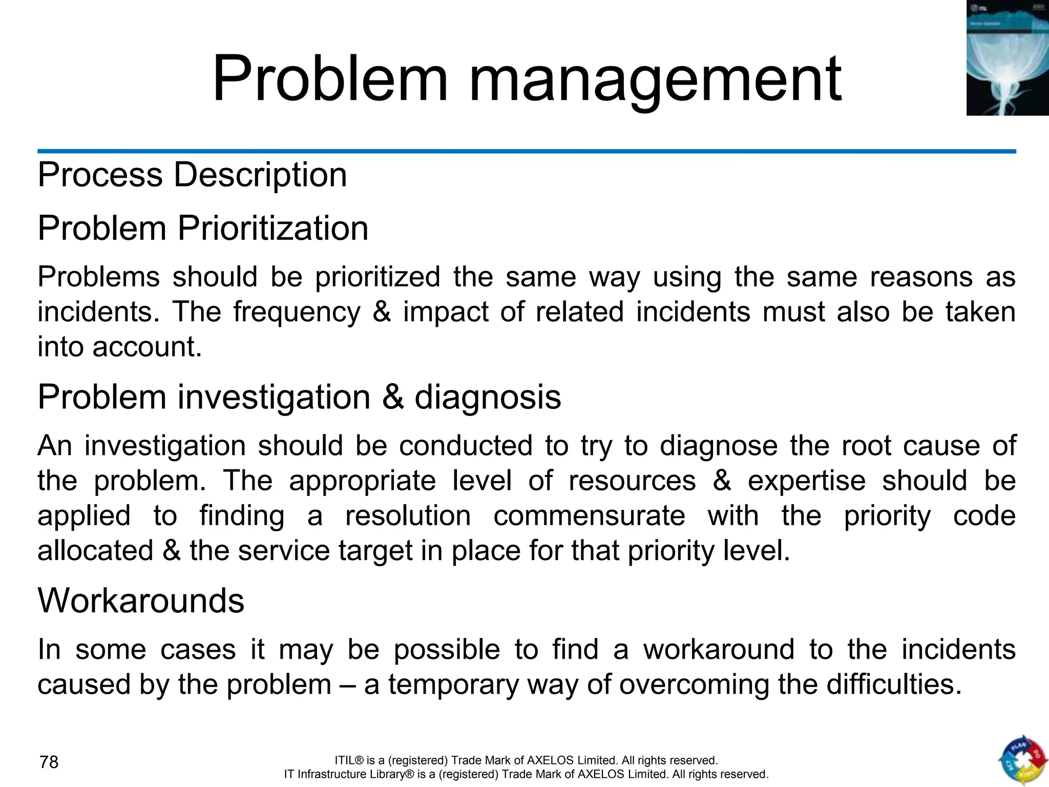 78 ITIL® is a (registered) Trade Mark of AXELOS Limited. All rights reserved.
IT Infrastructure Library® is a (registered) Trade Mark of AXELOS Limited. All rights reserved.
Problem management
Process Description
Problem Prioritization
Problems should be prioritized the same way using the same reasons as
incidents. The frequency & impact of related incidents must also be taken
into account.
Problem investigation & diagnosis
An investigation should be conducted to try to diagnose the root cause of
the problem. The appropriate level of resources & expertise should be
applied to finding a resolution commensurate with the priority code
allocated & the service target in place for that priority level.
Workarounds
In some cases it may be possible to find a workaround to the incidents
caused by the problem – a temporary way of overcoming the difficulties.
 