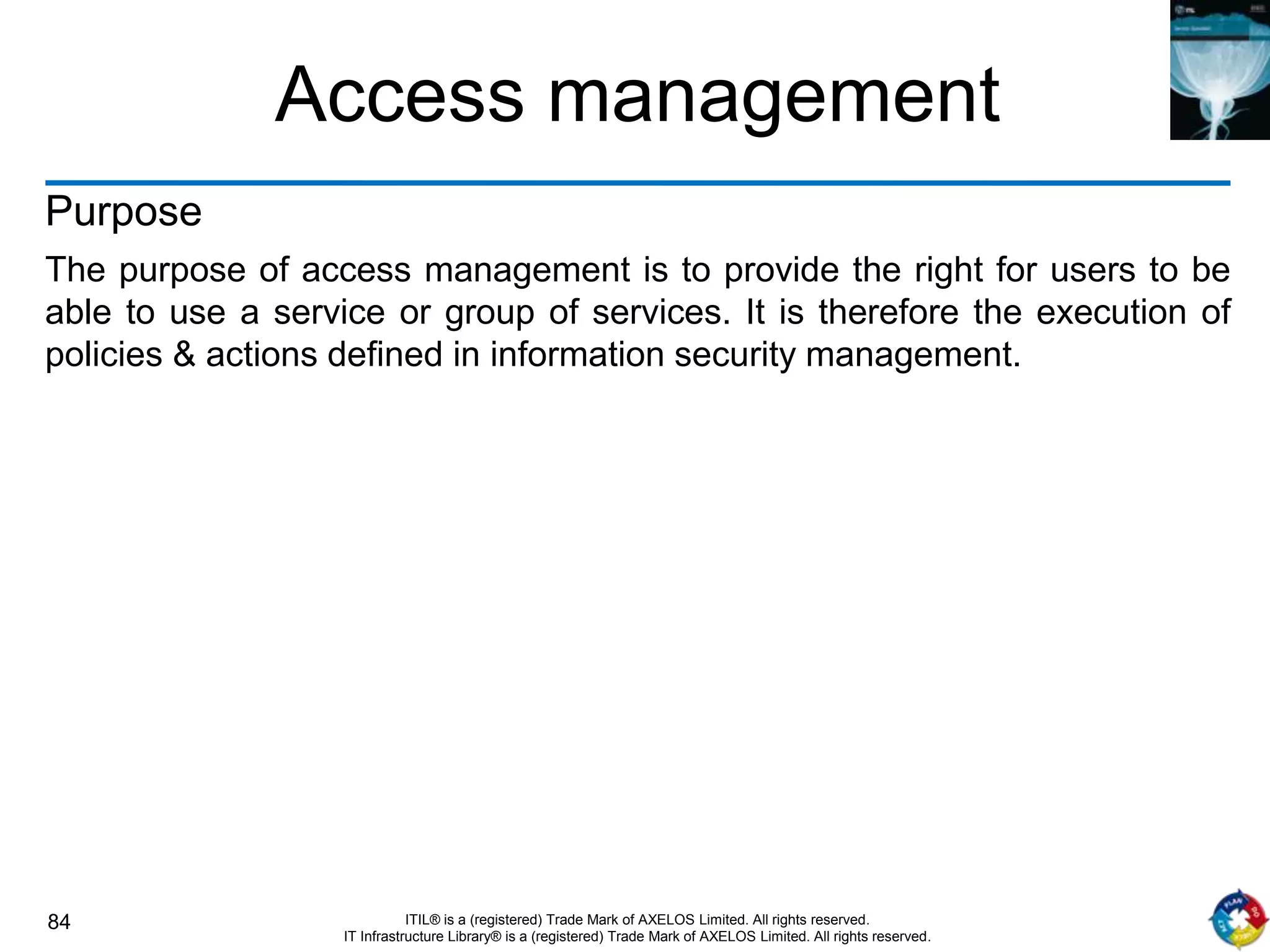 84 ITIL® is a (registered) Trade Mark of AXELOS Limited. All rights reserved.
IT Infrastructure Library® is a (registered) Trade Mark of AXELOS Limited. All rights reserved.
Access management
Purpose
The purpose of access management is to provide the right for users to be
able to use a service or group of services. It is therefore the execution of
policies & actions defined in information security management.
 