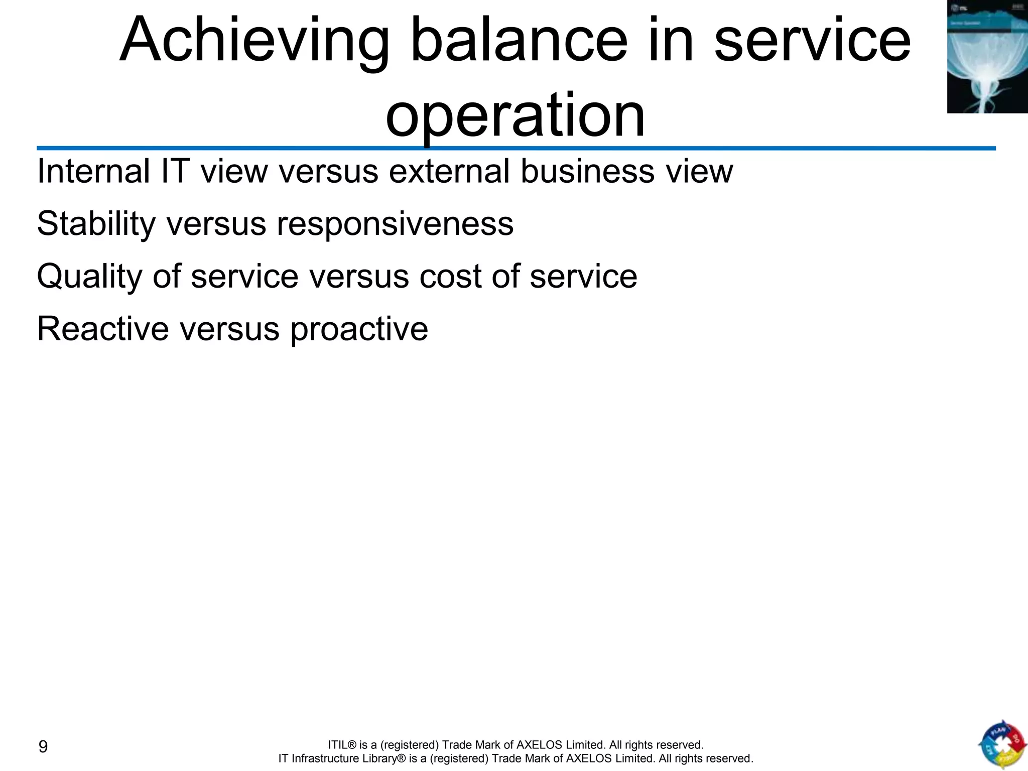 9 ITIL® is a (registered) Trade Mark of AXELOS Limited. All rights reserved.
IT Infrastructure Library® is a (registered) Trade Mark of AXELOS Limited. All rights reserved.
Achieving balance in service
operation
Internal IT view versus external business view
Stability versus responsiveness
Quality of service versus cost of service
Reactive versus proactive
 