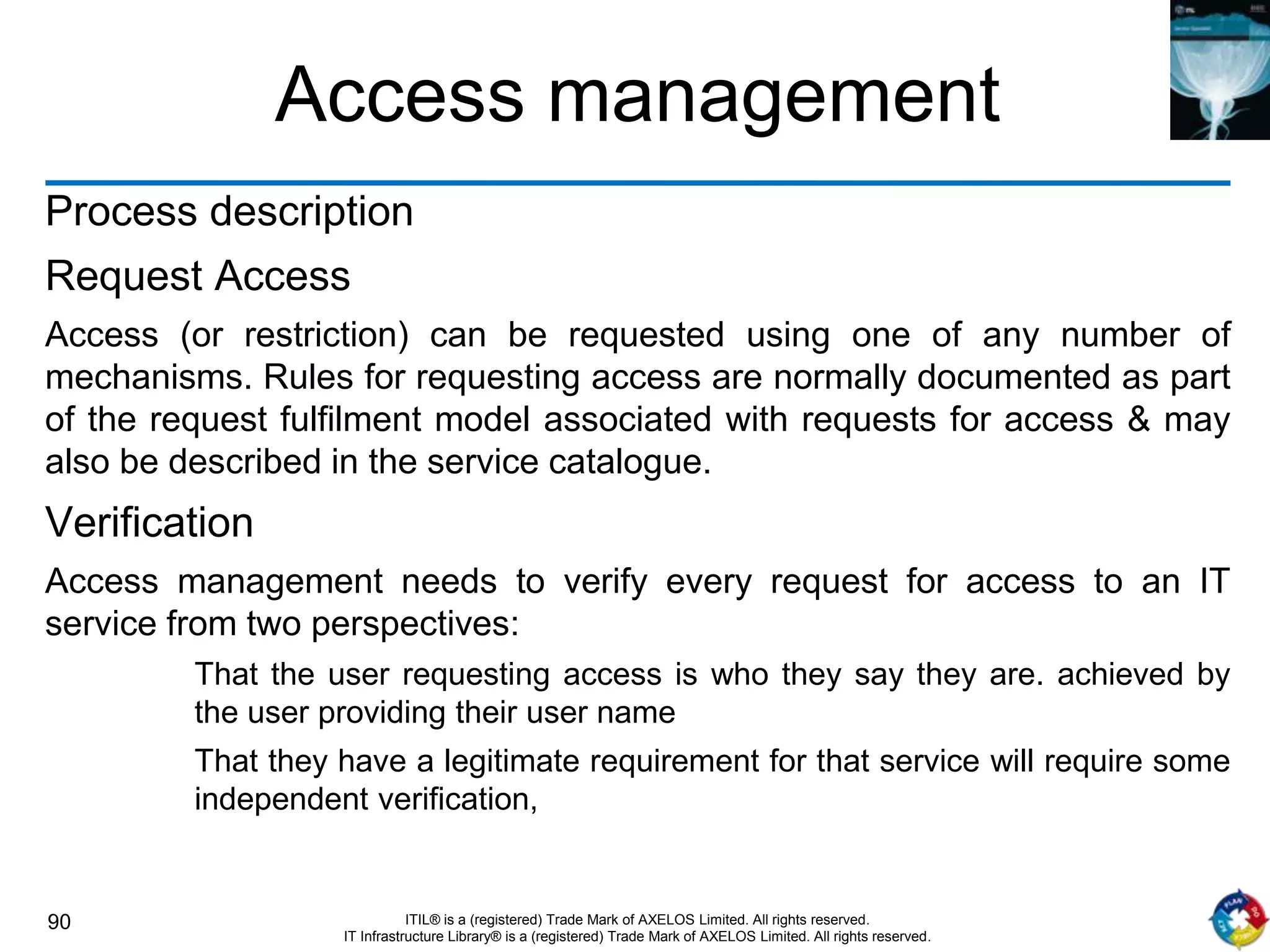 90 ITIL® is a (registered) Trade Mark of AXELOS Limited. All rights reserved.
IT Infrastructure Library® is a (registered) Trade Mark of AXELOS Limited. All rights reserved.
Access management
Process description
Request Access
Access (or restriction) can be requested using one of any number of
mechanisms. Rules for requesting access are normally documented as part
of the request fulfilment model associated with requests for access & may
also be described in the service catalogue.
Verification
Access management needs to verify every request for access to an IT
service from two perspectives:
That the user requesting access is who they say they are. achieved by
the user providing their user name
That they have a legitimate requirement for that service will require some
independent verification,
 