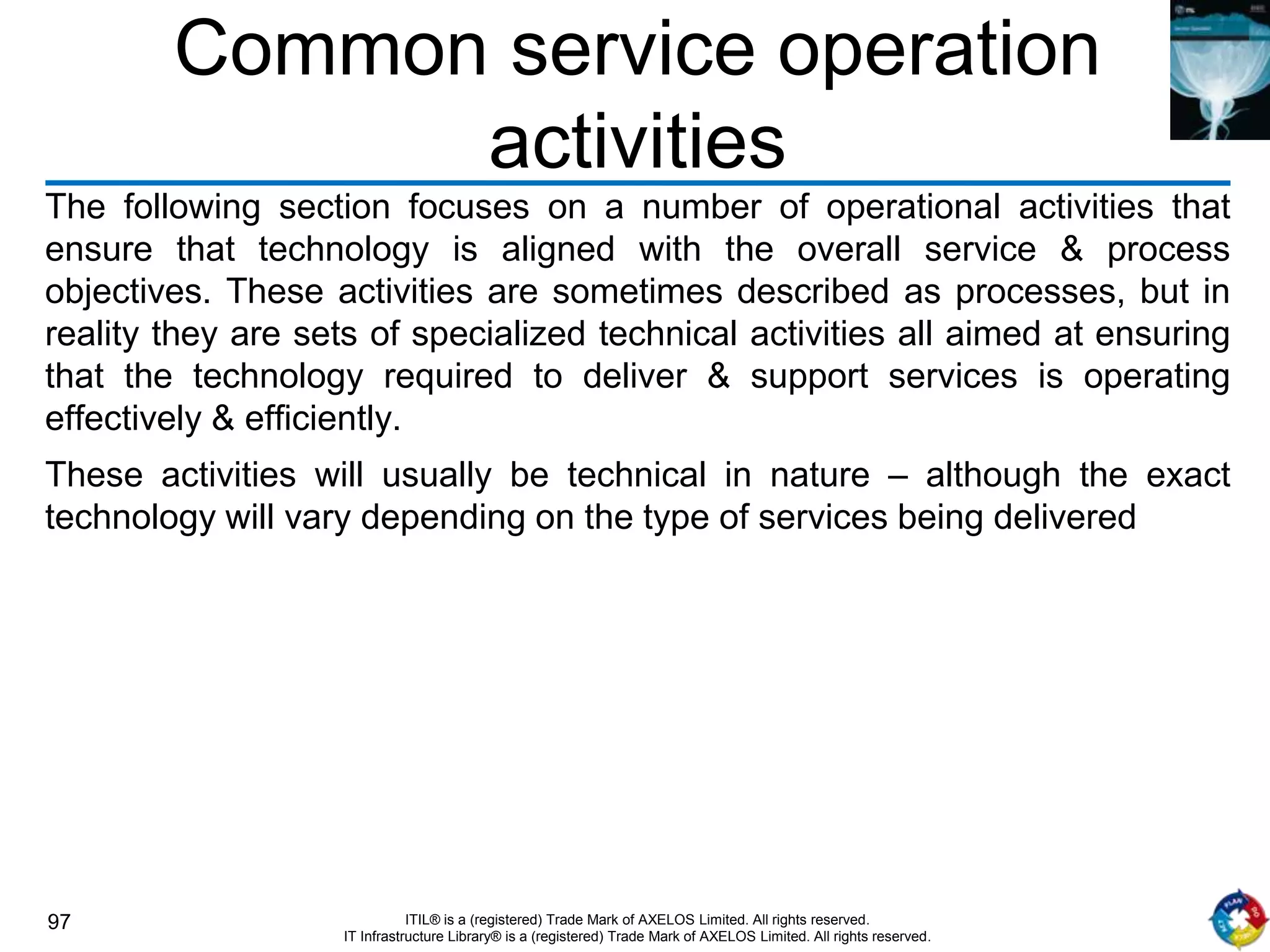 97 ITIL® is a (registered) Trade Mark of AXELOS Limited. All rights reserved.
IT Infrastructure Library® is a (registered) Trade Mark of AXELOS Limited. All rights reserved.
Common service operation
activities
The following section focuses on a number of operational activities that
ensure that technology is aligned with the overall service & process
objectives. These activities are sometimes described as processes, but in
reality they are sets of specialized technical activities all aimed at ensuring
that the technology required to deliver & support services is operating
effectively & efficiently.
These activities will usually be technical in nature – although the exact
technology will vary depending on the type of services being delivered
 