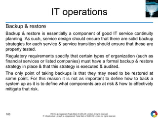 103 ITIL® is a (registered) Trade Mark of AXELOS Limited. All rights reserved.
IT Infrastructure Library® is a (registered) Trade Mark of AXELOS Limited. All rights reserved.
IT operations
Backup & restore
Backup & restore is essentially a component of good IT service continuity
planning. As such, service design should ensure that there are solid backup
strategies for each service & service transition should ensure that these are
properly tested.
Regulatory requirements specify that certain types of organization (such as
financial services or listed companies) must have a formal backup & restore
strategy in place & that this strategy is executed & audited.
The only point of taking backups is that they may need to be restored at
some point. For this reason it is not as important to define how to back a
system up as it is to define what components are at risk & how to effectively
mitigate that risk.
 