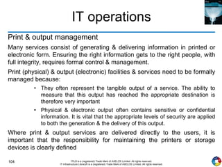 104 ITIL® is a (registered) Trade Mark of AXELOS Limited. All rights reserved.
IT Infrastructure Library® is a (registered) Trade Mark of AXELOS Limited. All rights reserved.
IT operations
Print & output management
Many services consist of generating & delivering information in printed or
electronic form. Ensuring the right information gets to the right people, with
full integrity, requires formal control & management.
Print (physical) & output (electronic) facilities & services need to be formally
managed because:
• They often represent the tangible output of a service. The ability to
measure that this output has reached the appropriate destination is
therefore very important
• Physical & electronic output often contains sensitive or confidential
information. It is vital that the appropriate levels of security are applied
to both the generation & the delivery of this output.
Where print & output services are delivered directly to the users, it is
important that the responsibility for maintaining the printers or storage
devices is clearly defined
 