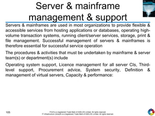 105 ITIL® is a (registered) Trade Mark of AXELOS Limited. All rights reserved.
IT Infrastructure Library® is a (registered) Trade Mark of AXELOS Limited. All rights reserved.
Server & mainframe
management & support
Servers & mainframes are used in most organizations to provide flexible &
accessible services from hosting applications or databases, operating high-
volume transaction systems, running client/server services, storage, print &
file management. Successful management of servers & mainframes is
therefore essential for successful service operation
The procedures & activities that must be undertaken by mainframe & server
team(s) or department(s) include
Operating system support, Licence management for all server CIs, Third-
level support, Procurement advice, System security, Definition &
management of virtual servers, Capacity & performance:
 