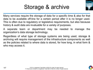 107 ITIL® is a (registered) Trade Mark of AXELOS Limited. All rights reserved.
IT Infrastructure Library® is a (registered) Trade Mark of AXELOS Limited. All rights reserved.
Storage & archive
Many services require the storage of data for a specific time & also for that
data to be available off-line for a certain period after it is no longer used.
This is often due to regulatory or legislative requirements, but also because
history & audit data are invaluable for a variety of purposes.
A separate team or department may be needed to manage the
organization’s data storage technology.
Regardless of what type of storage systems are being used, storage &
archiving will require management of the infrastructure components as well
as the policies related to where data is stored, for how long, in what form &
who may access it.
 