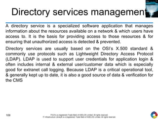 109 ITIL® is a (registered) Trade Mark of AXELOS Limited. All rights reserved.
IT Infrastructure Library® is a (registered) Trade Mark of AXELOS Limited. All rights reserved.
Directory services management
A directory service is a specialized software application that manages
information about the resources available on a network & which users have
access to. It is the basis for providing access to those resources & for
ensuring that unauthorized access is detected & prevented.
Directory services are usually based on the OSI’s X.500 standard &
commonly use protocols such as Lightweight Directory Access Protocol
(LDAP). LDAP is used to support user credentials for application login &
often includes internal & external user/customer data which is especially
good for extranet call logging. Because LDAP is a critical operational tool,
& generally kept up to date, it is also a good source of data & verification for
the CMS
 