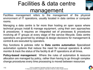 113 ITIL® is a (registered) Trade Mark of AXELOS Limited. All rights reserved.
IT Infrastructure Library® is a (registered) Trade Mark of AXELOS Limited. All rights reserved.
Facilities & data centre
management
Facilities management refers to the management of the physical
environment of IT operations, usually located in data centres or computer
rooms.
Managing a data centre is far more than hosting an open space where
technical groups install & manage equipment, using their own approaches
& procedures. It requires an integrated set of processes & procedures
involving all IT groups at every stage of the service lifecycle. Data centre
operations are governed by strategic & design decisions for management &
control & are executed by operators.
Key functions & policies refer to Data centre automation Specialized
automation systems that reduce the need for manual operators & which
monitor & track the status of the facility & all IT operations at all times.
Policy-based management Where the rules of automation & resource
allocation are managed by policy, rather than having to go through complex
change procedures every time processing is moved between resources
 