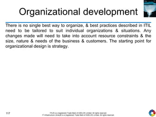 117 ITIL® is a (registered) Trade Mark of AXELOS Limited. All rights reserved.
IT Infrastructure Library® is a (registered) Trade Mark of AXELOS Limited. All rights reserved.
Organizational development
There is no single best way to organize, & best practices described in ITIL
need to be tailored to suit individual organizations & situations. Any
changes made will need to take into account resource constraints & the
size, nature & needs of the business & customers. The starting point for
organizational design is strategy.
 