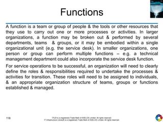 118 ITIL® is a (registered) Trade Mark of AXELOS Limited. All rights reserved.
IT Infrastructure Library® is a (registered) Trade Mark of AXELOS Limited. All rights reserved.
Functions
A function is a team or group of people & the tools or other resources that
they use to carry out one or more processes or activities. In larger
organizations, a function may be broken out & performed by several
departments, teams & groups, or it may be embodied within a single
organizational unit (e.g. the service desk). In smaller organizations, one
person or group can perform multiple functions – e.g. a technical
management department could also incorporate the service desk function.
For service operations to be successful, an organization will need to clearly
define the roles & responsibilities required to undertake the processes &
activities for transition. These roles will need to be assigned to individuals,
& an appropriate organization structure of teams, groups or functions
established & managed.
 