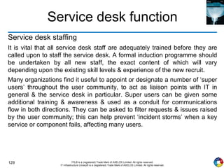 129 ITIL® is a (registered) Trade Mark of AXELOS Limited. All rights reserved.
IT Infrastructure Library® is a (registered) Trade Mark of AXELOS Limited. All rights reserved.
Service desk function
Service desk staffing
It is vital that all service desk staff are adequately trained before they are
called upon to staff the service desk. A formal induction programme should
be undertaken by all new staff, the exact content of which will vary
depending upon the existing skill levels & experience of the new recruit.
Many organizations find it useful to appoint or designate a number of ‘super
users’ throughout the user community, to act as liaison points with IT in
general & the service desk in particular. Super users can be given some
additional training & awareness & used as a conduit for communications
flow in both directions. They can be asked to filter requests & issues raised
by the user community; this can help prevent ‘incident storms’ when a key
service or component fails, affecting many users.
 
