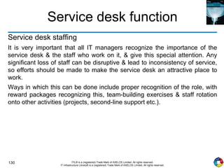 130 ITIL® is a (registered) Trade Mark of AXELOS Limited. All rights reserved.
IT Infrastructure Library® is a (registered) Trade Mark of AXELOS Limited. All rights reserved.
Service desk function
Service desk staffing
It is very important that all IT managers recognize the importance of the
service desk & the staff who work on it, & give this special attention. Any
significant loss of staff can be disruptive & lead to inconsistency of service,
so efforts should be made to make the service desk an attractive place to
work.
Ways in which this can be done include proper recognition of the role, with
reward packages recognizing this, team-building exercises & staff rotation
onto other activities (projects, second-line support etc.).
 