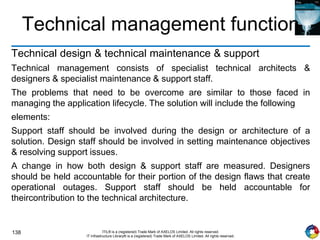 138 ITIL® is a (registered) Trade Mark of AXELOS Limited. All rights reserved.
IT Infrastructure Library® is a (registered) Trade Mark of AXELOS Limited. All rights reserved.
Technical management function
Technical design & technical maintenance & support
Technical management consists of specialist technical architects &
designers & specialist maintenance & support staff.
The problems that need to be overcome are similar to those faced in
managing the application lifecycle. The solution will include the following
elements:
Support staff should be involved during the design or architecture of a
solution. Design staff should be involved in setting maintenance objectives
& resolving support issues.
A change in how both design & support staff are measured. Designers
should be held accountable for their portion of the design flaws that create
operational outages. Support staff should be held accountable for
theircontribution to the technical architecture.
 