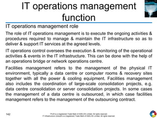 142 ITIL® is a (registered) Trade Mark of AXELOS Limited. All rights reserved.
IT Infrastructure Library® is a (registered) Trade Mark of AXELOS Limited. All rights reserved.
IT operations management
function
IT operations management role
The role of IT operations management is to execute the ongoing activities &
procedures required to manage & maintain the IT infrastructure so as to
deliver & support IT services at the agreed levels.
IT operations control oversees the execution & monitoring of the operational
activities & events in the IT infrastructure. This can be done with the help of
an operations bridge or network operations centre.
Facilities management refers to the management of the physical IT
environment, typically a data centre or computer rooms & recovery sites
together with all the power & cooling equipment. Facilities management
also includes the coordination of large-scale consolidation projects, e.g.
data centre consolidation or server consolidation projects. In some cases
the management of a data centre is outsourced, in which case facilities
management refers to the management of the outsourcing contract.
 