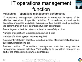 145 ITIL® is a (registered) Trade Mark of AXELOS Limited. All rights reserved.
IT Infrastructure Library® is a (registered) Trade Mark of AXELOS Limited. All rights reserved.
IT operations management
function
Measuring IT operations management performance
IT operations management performance is measured in terms of its
effective execution of specified activities & procedures, as well as its
execution of process activities. Examples of key metrics used to measure
the performance of the IT operations function can include:
Percentage of scheduled jobs completed successfully on time
Number of exceptions to scheduled activities & jobs
Number of data or system restores required
Equipment installation statistics, including number of items installed by type,
successful installations etc.
Process metrics. IT operations management executes many service
management process activities. Their ability to do so will be measured as
part of the process metrics where appropriate
 