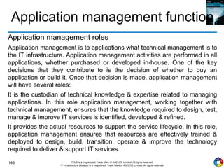 148 ITIL® is a (registered) Trade Mark of AXELOS Limited. All rights reserved.
IT Infrastructure Library® is a (registered) Trade Mark of AXELOS Limited. All rights reserved.
Application management function
Application management roles
Application management is to applications what technical management is to
the IT infrastructure. Application management activities are performed in all
applications, whether purchased or developed in-house. One of the key
decisions that they contribute to is the decision of whether to buy an
application or build it. Once that decision is made, application management
will have several roles:
It is the custodian of technical knowledge & expertise related to managing
applications. In this role application management, working together with
technical management, ensures that the knowledge required to design, test,
manage & improve IT services is identified, developed & refined.
It provides the actual resources to support the service lifecycle. In this role,
application management ensures that resources are effectively trained &
deployed to design, build, transition, operate & improve the technology
required to deliver & support IT services.
 