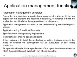 150 ITIL® is a (registered) Trade Mark of AXELOS Limited. All rights reserved.
IT Infrastructure Library® is a (registered) Trade Mark of AXELOS Limited. All rights reserved.
Application management function
Application management principles
One of the key decisions in application management is whether to buy an
application that supports the required functionality, or whether to build the
application specifically for the organization’s requirements.
Application management will assist in this decision during service design as
follows:
Application sizing & workload forecasts
Specification of manageability requirements
Identification of ongoing operational costs
If the decision is to build the application, a further decision needs to be
made on whether the development will be outsourced or built using
employees.
An operational model is the specification of the operational environment in
which the application will eventually run when it goes live.
 
