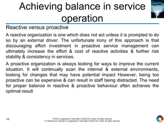 16 ITIL® is a (registered) Trade Mark of AXELOS Limited. All rights reserved.
IT Infrastructure Library® is a (registered) Trade Mark of AXELOS Limited. All rights reserved.
Achieving balance in service
operation
Reactive versus proactive
A reactive organization is one which does not act unless it is prompted to do
so by an external driver. The unfortunate irony of this approach is that
discouraging effort investment in proactive service management can
ultimately increase the effort & cost of reactive activities & further risk
stability & consistency in services.
A proactive organization is always looking for ways to improve the current
situation. It will continually scan the internal & external environments,
looking for changes that may have potential impact However, being too
proactive can be expensive & can result in staff being distracted. The need
for proper balance in reactive & proactive behaviour often achieves the
optimal result
 
