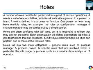 162 ITIL® is a (registered) Trade Mark of AXELOS Limited. All rights reserved.
IT Infrastructure Library® is a (registered) Trade Mark of AXELOS Limited. All rights reserved.
Roles
A number of roles need to be performed in support of service operations. A
role is a set of responsibilities, activities & authorities granted to a person or
team. A role is defined in a process or function. One person or team may
have multiple roles; for example, the roles of configuration manager &
change manager may be carried out by a single person.
Roles are often confused with job titles, but it is important to realize that
they are not the same. Each organization will define appropriate job titles &
job descriptions that suit its needs, & individuals holding these job titles can
perform one or more of the required roles.
Roles fall into two main categories – generic roles such as process
manager & process owner, & specific roles that are involved within a
particular lifecycle stage or process such as a service desk analyst or IT
operator.
 