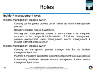 163 ITIL® is a (registered) Trade Mark of AXELOS Limited. All rights reserved.
IT Infrastructure Library® is a (registered) Trade Mark of AXELOS Limited. All rights reserved.
Roles
Incident management roles
Incident management process owner
Carrying out the generic process owner role for the incident management
process
Designing incident models & workflows
Working with other process owners to ensure there is an integrated
approach to the design & implementation of incident management,
problem management, event management, access management &
request fulfilment process owner
Incident management process owner
Carrying out the generic process manager role for the incident
management process
Planning & managing support for incident management tools & processes
Coordinating interfaces between incident management & other service
management processes
 