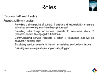169 ITIL® is a (registered) Trade Mark of AXELOS Limited. All rights reserved.
IT Infrastructure Library® is a (registered) Trade Mark of AXELOS Limited. All rights reserved.
Roles
Request fulfilment roles
Request fulfilment analyst
Providing a single point of contact & end-to-end responsibility to ensure
submitted service requests have been processed
Providing initial triage of service requests to determine which IT
resources should be engaged to fulfil them
Communicating service requests to other IT resources that will be
involved in fulfilling them
Escalating service requests in line with established service level targets
Ensuring service requests are appropriately logged
 