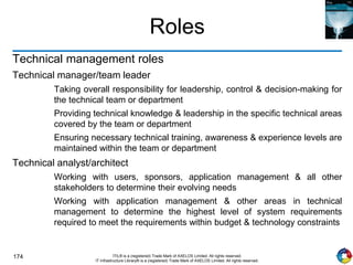 174 ITIL® is a (registered) Trade Mark of AXELOS Limited. All rights reserved.
IT Infrastructure Library® is a (registered) Trade Mark of AXELOS Limited. All rights reserved.
Roles
Technical management roles
Technical manager/team leader
Taking overall responsibility for leadership, control & decision-making for
the technical team or department
Providing technical knowledge & leadership in the specific technical areas
covered by the team or department
Ensuring necessary technical training, awareness & experience levels are
maintained within the team or department
Technical analyst/architect
Working with users, sponsors, application management & all other
stakeholders to determine their evolving needs
Working with application management & other areas in technical
management to determine the highest level of system requirements
required to meet the requirements within budget & technology constraints
 