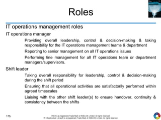 175 ITIL® is a (registered) Trade Mark of AXELOS Limited. All rights reserved.
IT Infrastructure Library® is a (registered) Trade Mark of AXELOS Limited. All rights reserved.
Roles
IT operations management roles
IT operations manager
Providing overall leadership, control & decision-making & taking
responsibility for the IT operations management teams & department
Reporting to senior management on all IT operations issues
Performing line management for all IT operations team or department
managers/supervisors.
Shift leader
Taking overall responsibility for leadership, control & decision-making
during the shift period
Ensuring that all operational activities are satisfactorily performed within
agreed timescales
Liaising with the other shift leader(s) to ensure handover, continuity &
consistency between the shifts
 