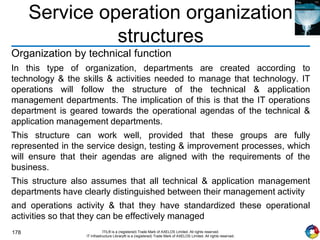 178 ITIL® is a (registered) Trade Mark of AXELOS Limited. All rights reserved.
IT Infrastructure Library® is a (registered) Trade Mark of AXELOS Limited. All rights reserved.
Service operation organization
structures
Organization by technical function
In this type of organization, departments are created according to
technology & the skills & activities needed to manage that technology. IT
operations will follow the structure of the technical & application
management departments. The implication of this is that the IT operations
department is geared towards the operational agendas of the technical &
application management departments.
This structure can work well, provided that these groups are fully
represented in the service design, testing & improvement processes, which
will ensure that their agendas are aligned with the requirements of the
business.
This structure also assumes that all technical & application management
departments have clearly distinguished between their management activity
and operations activity & that they have standardized these operational
activities so that they can be effectively managed
 