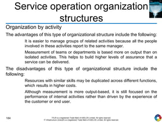 184 ITIL® is a (registered) Trade Mark of AXELOS Limited. All rights reserved.
IT Infrastructure Library® is a (registered) Trade Mark of AXELOS Limited. All rights reserved.
Service operation organization
structures
Organization by activity
The advantages of this type of organizational structure include the following:
It is easier to manage groups of related activities because all the people
involved in these activities report to the same manager.
Measurement of teams or departments is based more on output than on
isolated activities. This helps to build higher levels of assurance that a
service can be delivered.
The disadvantages of this type of organizational structure include the
following:
Resources with similar skills may be duplicated across different functions,
which results in higher costs.
Although measurement is more output-based, it is still focused on the
performance of internal activities rather than driven by the experience of
the customer or end user.
 