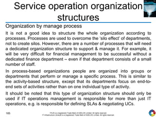 185 ITIL® is a (registered) Trade Mark of AXELOS Limited. All rights reserved.
IT Infrastructure Library® is a (registered) Trade Mark of AXELOS Limited. All rights reserved.
Service operation organization
structures
Organization by manage process
It is not a good idea to structure the whole organization according to
processes. Processes are used to overcome the ‘silo effect’ of departments,
not to create silos. However, there are a number of processes that will need
a dedicated organization structure to support & manage it. For example, it
will be very difficult for financial management to be successful without a
dedicated finance department – even if that department consists of a small
number of staff.
In process-based organizations people are organized into groups or
departments that perform or manage a specific process. This is similar to
the activity-based structure, except that its departments focus on end-to-
end sets of activities rather than on one individual type of activity.
It should be noted that this type of organization structure should only be
used if IT operations management is responsible for more than just IT
operations, e.g. is responsible for defining SLAs & negotiating UCs.
 