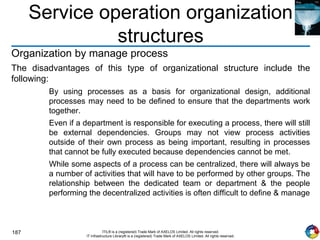 187 ITIL® is a (registered) Trade Mark of AXELOS Limited. All rights reserved.
IT Infrastructure Library® is a (registered) Trade Mark of AXELOS Limited. All rights reserved.
Service operation organization
structures
Organization by manage process
The disadvantages of this type of organizational structure include the
following:
By using processes as a basis for organizational design, additional
processes may need to be defined to ensure that the departments work
together.
Even if a department is responsible for executing a process, there will still
be external dependencies. Groups may not view process activities
outside of their own process as being important, resulting in processes
that cannot be fully executed because dependencies cannot be met.
While some aspects of a process can be centralized, there will always be
a number of activities that will have to be performed by other groups. The
relationship between the dedicated team or department & the people
performing the decentralized activities is often difficult to define & manage
 