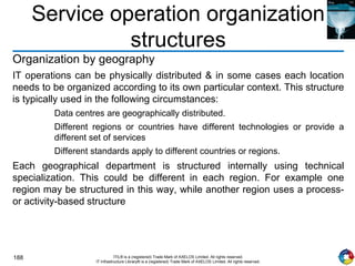 188 ITIL® is a (registered) Trade Mark of AXELOS Limited. All rights reserved.
IT Infrastructure Library® is a (registered) Trade Mark of AXELOS Limited. All rights reserved.
Service operation organization
structures
Organization by geography
IT operations can be physically distributed & in some cases each location
needs to be organized according to its own particular context. This structure
is typically used in the following circumstances:
Data centres are geographically distributed.
Different regions or countries have different technologies or provide a
different set of services
Different standards apply to different countries or regions.
Each geographical department is structured internally using technical
specialization. This could be different in each region. For example one
region may be structured in this way, while another region uses a process-
or activity-based structure
 