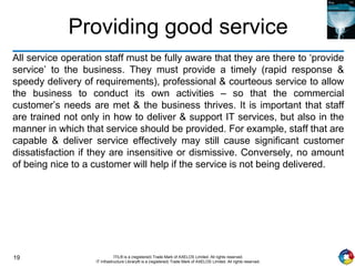 19 ITIL® is a (registered) Trade Mark of AXELOS Limited. All rights reserved.
IT Infrastructure Library® is a (registered) Trade Mark of AXELOS Limited. All rights reserved.
Providing good service
All service operation staff must be fully aware that they are there to ‘provide
service’ to the business. They must provide a timely (rapid response &
speedy delivery of requirements), professional & courteous service to allow
the business to conduct its own activities – so that the commercial
customer’s needs are met & the business thrives. It is important that staff
are trained not only in how to deliver & support IT services, but also in the
manner in which that service should be provided. For example, staff that are
capable & deliver service effectively may still cause significant customer
dissatisfaction if they are insensitive or dismissive. Conversely, no amount
of being nice to a customer will help if the service is not being delivered.
 