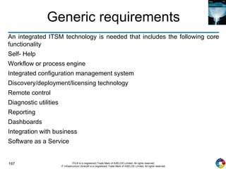 197 ITIL® is a (registered) Trade Mark of AXELOS Limited. All rights reserved.
IT Infrastructure Library® is a (registered) Trade Mark of AXELOS Limited. All rights reserved.
Generic requirements
An integrated ITSM technology is needed that includes the following core
functionality
Self- Help
Workflow or process engine
Integrated configuration management system
Discovery/deployment/licensing technology
Remote control
Diagnostic utilities
Reporting
Dashboards
Integration with business
Software as a Service
 