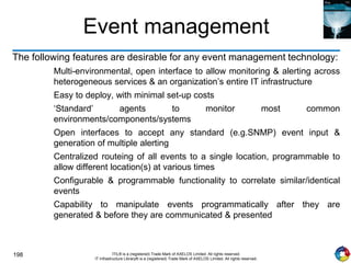 198 ITIL® is a (registered) Trade Mark of AXELOS Limited. All rights reserved.
IT Infrastructure Library® is a (registered) Trade Mark of AXELOS Limited. All rights reserved.
Event management
The following features are desirable for any event management technology:
Multi-environmental, open interface to allow monitoring & alerting across
heterogeneous services & an organization’s entire IT infrastructure
Easy to deploy, with minimal set-up costs
‘Standard’ agents to monitor most common
environments/components/systems
Open interfaces to accept any standard (e.g.SNMP) event input &
generation of multiple alerting
Centralized routeing of all events to a single location, programmable to
allow different location(s) at various times
Configurable & programmable functionality to correlate similar/identical
events
Capability to manipulate events programmatically after they are
generated & before they are communicated & presented
 