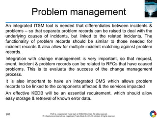 201 ITIL® is a (registered) Trade Mark of AXELOS Limited. All rights reserved.
IT Infrastructure Library® is a (registered) Trade Mark of AXELOS Limited. All rights reserved.
Problem management
An integrated ITSM tool is needed that differentiates between incidents &
problems – so that separate problem records can be raised to deal with the
underlying causes of incidents, but linked to the related incidents. The
functionality of problem records should be similar to those needed for
incident records & also allow for multiple incident matching against problem
records.
Integration with change management is very important, so that request,
event, incident & problem records can be related to RFCs that have caused
problems. This is to evaluate the success of the change management
process.
It is also important to have an integrated CMS which allows problem
records to be linked to the components affected & the services impacted
An effective KEDB will be an essential requirement, which should allow
easy storage & retrieval of known error data.
 