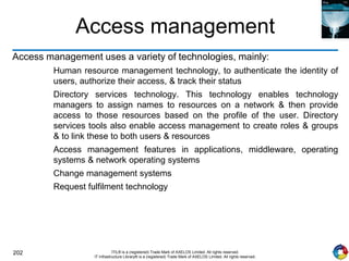 202 ITIL® is a (registered) Trade Mark of AXELOS Limited. All rights reserved.
IT Infrastructure Library® is a (registered) Trade Mark of AXELOS Limited. All rights reserved.
Access management
Access management uses a variety of technologies, mainly:
Human resource management technology, to authenticate the identity of
users, authorize their access, & track their status
Directory services technology. This technology enables technology
managers to assign names to resources on a network & then provide
access to those resources based on the profile of the user. Directory
services tools also enable access management to create roles & groups
& to link these to both users & resources
Access management features in applications, middleware, operating
systems & network operating systems
Change management systems
Request fulfilment technology
 