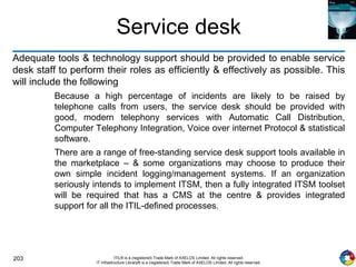 203 ITIL® is a (registered) Trade Mark of AXELOS Limited. All rights reserved.
IT Infrastructure Library® is a (registered) Trade Mark of AXELOS Limited. All rights reserved.
Service desk
Adequate tools & technology support should be provided to enable service
desk staff to perform their roles as efficiently & effectively as possible. This
will include the following
Because a high percentage of incidents are likely to be raised by
telephone calls from users, the service desk should be provided with
good, modern telephony services with Automatic Call Distribution,
Computer Telephony Integration, Voice over internet Protocol & statistical
software.
There are a range of free-standing service desk support tools available in
the marketplace – & some organizations may choose to produce their
own simple incident logging/management systems. If an organization
seriously intends to implement ITSM, then a fully integrated ITSM toolset
will be required that has a CMS at the centre & provides integrated
support for all the ITIL-defined processes.
 