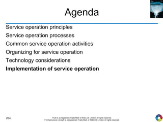 204 ITIL® is a (registered) Trade Mark of AXELOS Limited. All rights reserved.
IT Infrastructure Library® is a (registered) Trade Mark of AXELOS Limited. All rights reserved.
Agenda
Service operation principles
Service operation processes
Common service operation activities
Organizing for service operation
Technology considerations
Implementation of service operation
 