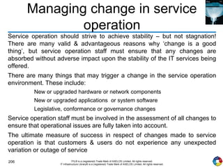 206 ITIL® is a (registered) Trade Mark of AXELOS Limited. All rights reserved.
IT Infrastructure Library® is a (registered) Trade Mark of AXELOS Limited. All rights reserved.
Managing change in service
operation
Service operation should strive to achieve stability – but not stagnation!
There are many valid & advantageous reasons why ‘change is a good
thing’, but service operation staff must ensure that any changes are
absorbed without adverse impact upon the stability of the IT services being
offered.
There are many things that may trigger a change in the service operation
environment. These include:
New or upgraded hardware or network components
New or upgraded applications or system software
Legislative, conformance or governance changes
Service operation staff must be involved in the assessment of all changes to
ensure that operational issues are fully taken into account.
The ultimate measure of success in respect of changes made to service
operation is that customers & users do not experience any unexpected
variation or outage of service
 
