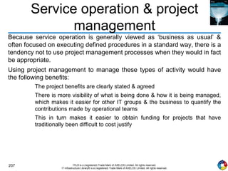 207 ITIL® is a (registered) Trade Mark of AXELOS Limited. All rights reserved.
IT Infrastructure Library® is a (registered) Trade Mark of AXELOS Limited. All rights reserved.
Service operation & project
management
Because service operation is generally viewed as ‘business as usual’ &
often focused on executing defined procedures in a standard way, there is a
tendency not to use project management processes when they would in fact
be appropriate.
Using project management to manage these types of activity would have
the following benefits:
The project benefits are clearly stated & agreed
There is more visibility of what is being done & how it is being managed,
which makes it easier for other IT groups & the business to quantify the
contributions made by operational teams
This in turn makes it easier to obtain funding for projects that have
traditionally been difficult to cost justify
 