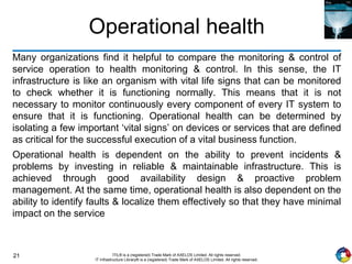 21 ITIL® is a (registered) Trade Mark of AXELOS Limited. All rights reserved.
IT Infrastructure Library® is a (registered) Trade Mark of AXELOS Limited. All rights reserved.
Operational health
Many organizations find it helpful to compare the monitoring & control of
service operation to health monitoring & control. In this sense, the IT
infrastructure is like an organism with vital life signs that can be monitored
to check whether it is functioning normally. This means that it is not
necessary to monitor continuously every component of every IT system to
ensure that it is functioning. Operational health can be determined by
isolating a few important ‘vital signs’ on devices or services that are defined
as critical for the successful execution of a vital business function.
Operational health is dependent on the ability to prevent incidents &
problems by investing in reliable & maintainable infrastructure. This is
achieved through good availability design & proactive problem
management. At the same time, operational health is also dependent on the
ability to identify faults & localize them effectively so that they have minimal
impact on the service
 