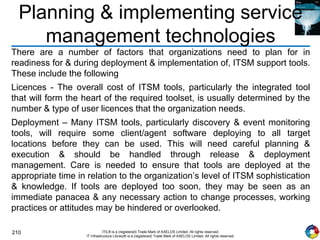 210 ITIL® is a (registered) Trade Mark of AXELOS Limited. All rights reserved.
IT Infrastructure Library® is a (registered) Trade Mark of AXELOS Limited. All rights reserved.
Planning & implementing service
management technologies
There are a number of factors that organizations need to plan for in
readiness for & during deployment & implementation of, ITSM support tools.
These include the following
Licences - The overall cost of ITSM tools, particularly the integrated tool
that will form the heart of the required toolset, is usually determined by the
number & type of user licences that the organization needs.
Deployment – Many ITSM tools, particularly discovery & event monitoring
tools, will require some client/agent software deploying to all target
locations before they can be used. This will need careful planning &
execution & should be handled through release & deployment
management. Care is needed to ensure that tools are deployed at the
appropriate time in relation to the organization’s level of ITSM sophistication
& knowledge. If tools are deployed too soon, they may be seen as an
immediate panacea & any necessary action to change processes, working
practices or attitudes may be hindered or overlooked.
 